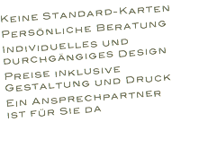 Keine Standard-Karten Persönliche Beratung Individuelles und durchgängiges Design Preise inklusive Gestaltung und Druck Ein Ansprechpartner
ist für Sie da